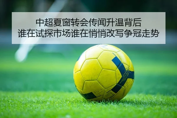 中超夏窗转会传闻升温背后 谁在试探市场谁在悄悄改写争冠走势